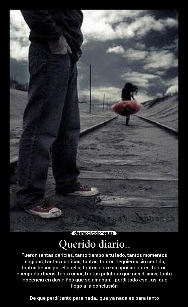 Querido diario.. - Fueron tantas caricias, tanto tiempo a tu lado, tantos momentos
mágicos, tantas sonrisas, tontas, tantos Tequieros sin sentido,
tantos besos por el cuello, tantos abrazos apasionantes, tantas
escapadas locas, tanto amor, tantas palabras que nos dijimos, tanta
inocencia en dos niños que se amaban... perdí todo eso.. asi que
llego a la conclusión

De que perdí tanto para nada.. que ya nada es para tanto