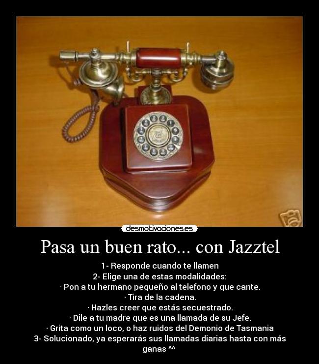 Pasa un buen rato... con Jazztel - 1- Responde cuando te llamen
2- Elige una de estas modalidades:
· Pon a tu hermano pequeño al telefono y que cante.
· Tira de la cadena.
· Hazles creer que estás secuestrado.
· Dile a tu madre que es una llamada de su Jefe.
· Grita como un loco, o haz ruidos del Demonio de Tasmania
3- Solucionado, ya esperarás sus llamadas diarias hasta con más ganas ^^ 