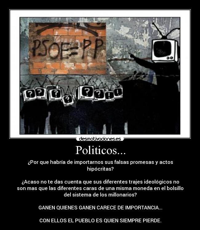 Politicos... - ¿Por que habría de importarnos sus falsas promesas y actos
hipócritas?
¿Acaso no te das cuenta que sus diferentes trajes ideológicos no
son mas que las diferentes caras de una misma moneda en el bolsillo
del sistema de los millonarios?
GANEN QUIENES GANEN CARECE DE IMPORTANCIA...
CON ELLOS EL PUEBLO ES QUIEN SIEMPRE PIERDE.