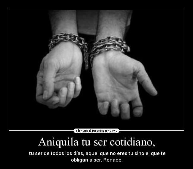 Aniquila tu ser cotidiano, - tu ser de todos los días, aquel que no eres tu sino el que te obligan a ser. Renace.