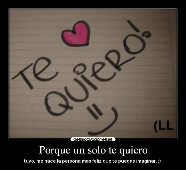 Porque un solo te quiero - tuyo, me hace la persona mas feliz que te puedas imaginar. :) 