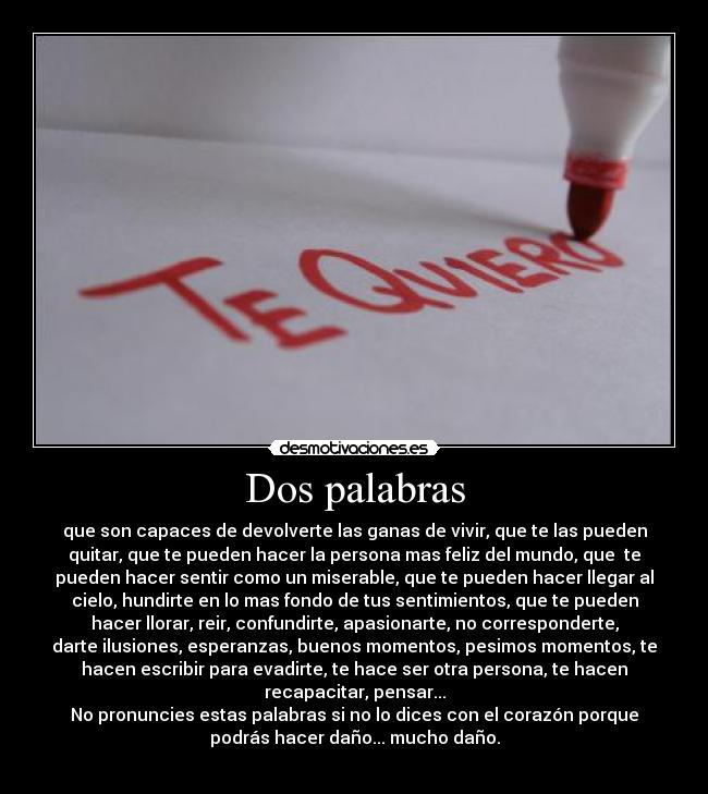 Dos palabras - que son capaces de devolverte las ganas de vivir, que te las pueden
quitar, que te pueden hacer la persona mas feliz del mundo, que  te
pueden hacer sentir como un miserable, que te pueden hacer llegar al
cielo, hundirte en lo mas fondo de tus sentimientos, que te pueden
hacer llorar, reir, confundirte, apasionarte, no corresponderte,
darte ilusiones, esperanzas, buenos momentos, pesimos momentos, te
hacen escribir para evadirte, te hace ser otra persona, te hacen
recapacitar, pensar...
No pronuncies estas palabras si no lo dices con el corazón porque
podrás hacer daño... mucho daño.
