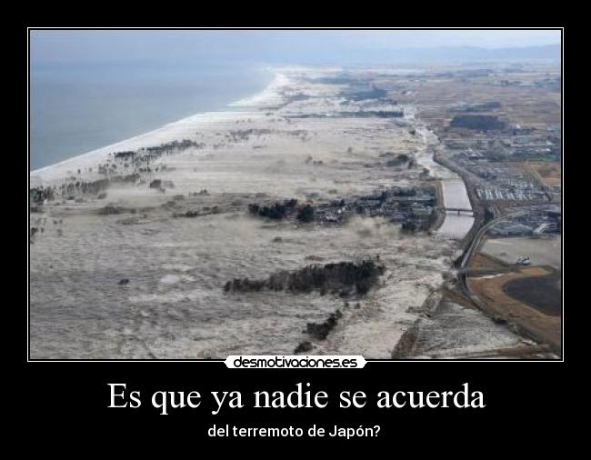 Es que ya nadie se acuerda - del terremoto de Japón?