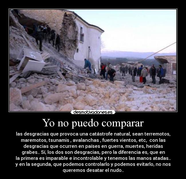 Yo no puedo comparar - las desgracias que provoca una catástrofe natural, sean terremotos,
maremotos, tsunamis , avalanchas , fuertes vientos, etc, con las
desgracias que ocurren en países en guerra, muertes, heridas
grabes.. Sí, los dos son desgracias, pero la diferencia es, que en
la primera es imparable e incontrolable y tenemos las manos atadas..
y en la segunda, que podemos controlarlo y podemos evitarlo, no nos
queremos desatar el nudo..
