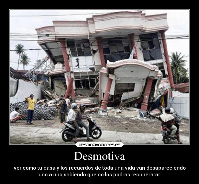Desmotiva - ver como tu casa y los recuerdos de toda una vida van desapareciendo
uno a uno,sabiendo que no los podras recuperarar.