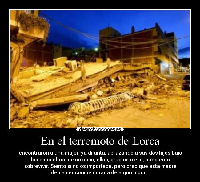 En el terremoto de Lorca - encontraron a una mujer, ya difunta, abrazando a sus dos hijos bajo
los escombros de su casa, ellos, gracias a ella, puedieron
sobrevivir. Siento si no os importaba, pero creo que esta madre
debía ser conmemorada de algún modo. 