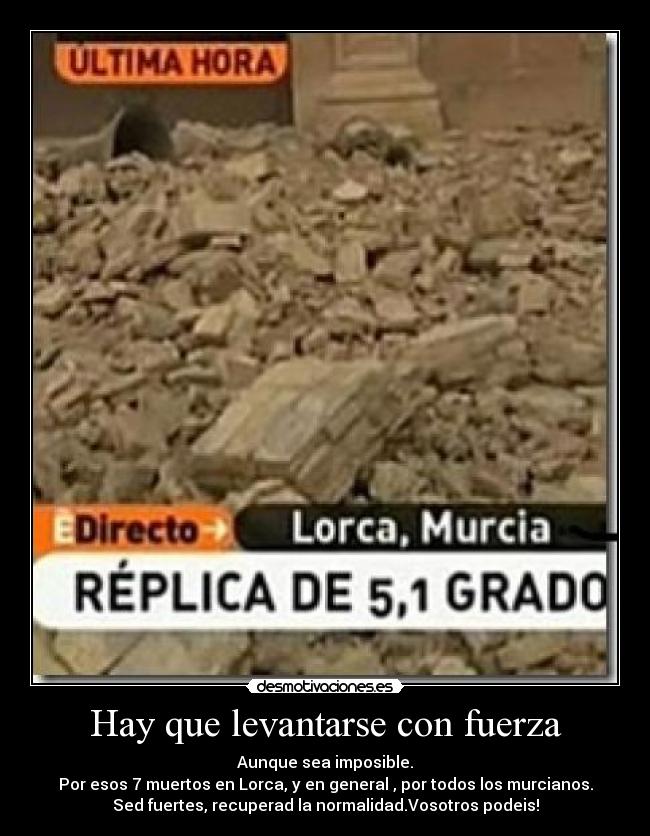 Hay que levantarse con fuerza - Aunque sea imposible.
Por esos 7 muertos en Lorca, y en general , por todos los murcianos.
Sed fuertes, recuperad la normalidad.Vosotros podeis!