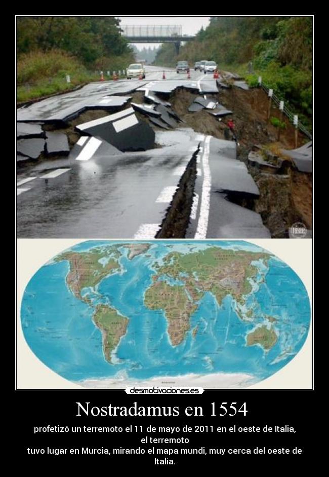 Nostradamus en 1554 - profetizó un terremoto el 11 de mayo de 2011 en el oeste de Italia, el terremoto
tuvo lugar en Murcia, mirando el mapa mundi, muy cerca del oeste de Italia.