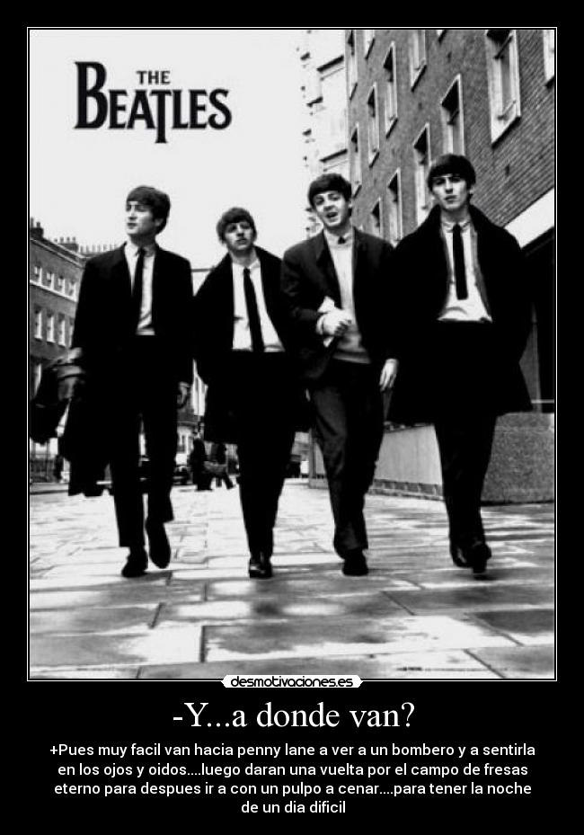 -Y...a donde van? - +Pues muy facil van hacia penny lane a ver a un bombero y a sentirla
en los ojos y oidos....luego daran una vuelta por el campo de fresas
eterno para despues ir a con un pulpo a cenar....para tener la noche
de un dia dificil