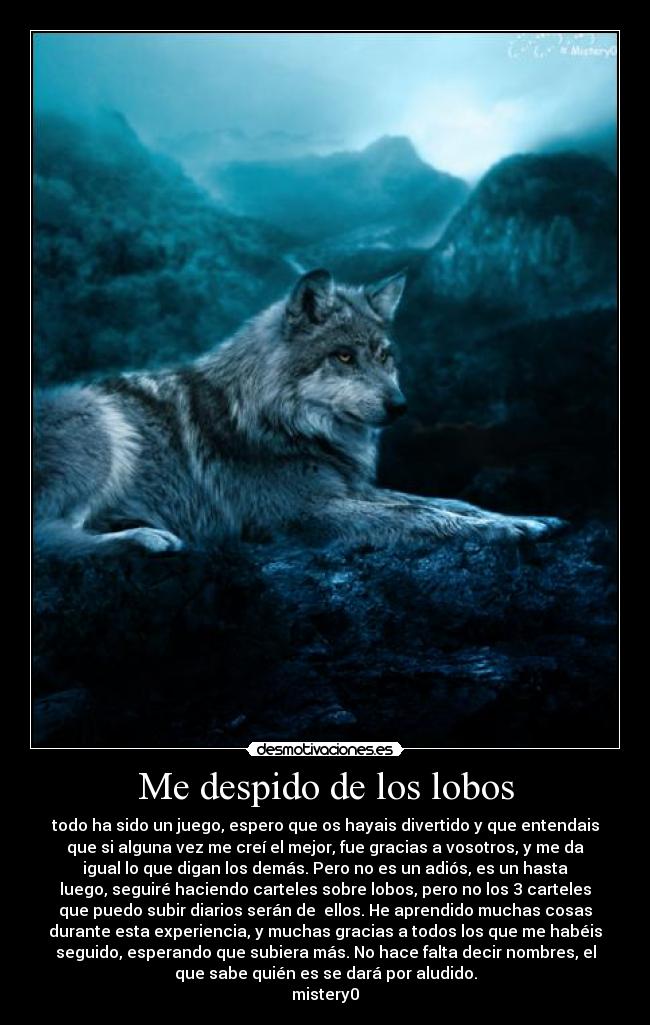 Me despido de los lobos - todo ha sido un juego, espero que os hayais divertido y que entendais
que si alguna vez me creí el mejor, fue gracias a vosotros, y me da
igual lo que digan los demás. Pero no es un adiós, es un hasta
luego, seguiré haciendo carteles sobre lobos, pero no los 3 carteles
que puedo subir diarios serán de  ellos. He aprendido muchas cosas
durante esta experiencia, y muchas gracias a todos los que me habéis
seguido, esperando que subiera más. No hace falta decir nombres, el
que sabe quién es se dará por aludido.
mistery0