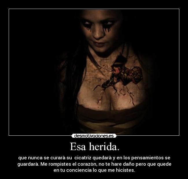 Esa herida. - que nunca se curarà su cicatriz quedarà y en los pensamientos se
guardarà. Me rompistes el corazòn, no te hare daño pero que quede
en tu conciencia lo que me hicistes.