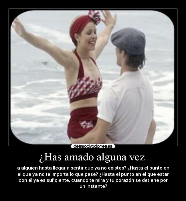 ¿Has amado alguna vez - a alguien hasta llegar a sentir que ya no existes? ¿Hasta el punto en
el que ya no te importa lo que pase? ¿Hasta el punto en el que estar
con él ya es suficiente, cuando te mira y tu corazón se detiene por
un instante?