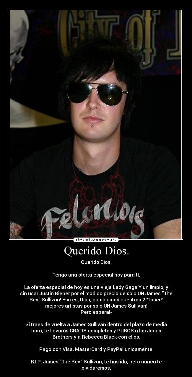 Querido Dios. - Querido Dios,

Tengo una oferta especial hoy para tí.

La oferta especial de hoy es una vieja Lady Gaga Y﻿ un limpio, y
sin usar Justin Bieber por el módico precio de solo﻿ UN James The
Rev﻿ Sullivan!﻿ Eso es, Dios, cambiamos nuestros 2 *toser*
mejores artistas por solo UN James Sullivan!
Pero espera!-

Si traes de vuelta a James Sullivan dentro del plazo de media
hora,﻿ te llevarás GRATIS completos y PUROS a los﻿ Jonas
Brothers y a Rebecca Black con ellos.

Pago con Visa, MasterCard y PayPal unicamente.

R.I.P. James The Rev Sullivan, te has ido, pero nunca te
olvidaremos.