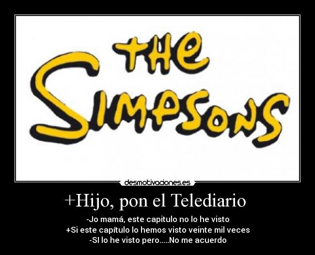 +Hijo, pon el Telediario - -Jo mamá, este capitulo no lo he visto
+Si este capítulo lo hemos visto veinte mil veces
-SI lo he visto pero.....No me acuerdo