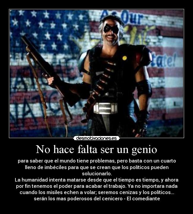 No hace falta ser un genio - para saber que el mundo tiene problemas, pero basta con un cuarto
lleno de imbéciles para que se crean que los políticos pueden
solucionarlo.
La humanidad intenta matarse desde que el tiempo es tiempo, y ahora
por fin tenemos el poder para acabar el trabajo. Ya no importara nada
cuando los misiles echen a volar; seremos cenizas y los políticos...
serán los mas poderosos del cenicero - El comediante