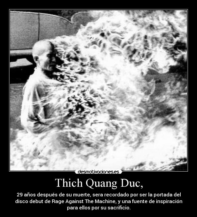 Thich Quang Duc, - 29 años después de su muerte, sera recordado por ser la portada del
disco debut de Rage Against The Machine, y una fuente de inspiración
para ellos por su sacrificio.