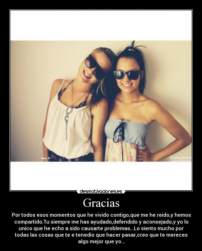 Gracias - Por todos esos momentos que he vivido contigo,que me he reido,y hemos
compartido.Tu siempre me has ayudado,defendido y aconsejado,y yo lo
unico que he echo a sido causarte problemas...Lo siento mucho por
todas las cosas que te e tenedio que hacer pasar,creo que te mereces
algo mejor que yo...