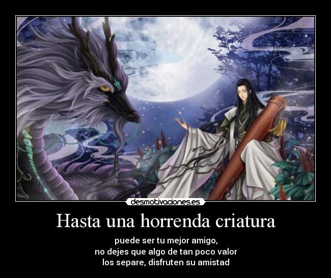 Hasta una horrenda criatura - puede ser tu mejor amigo,
no dejes que algo de tan poco valor
los separe, disfruten su amistad