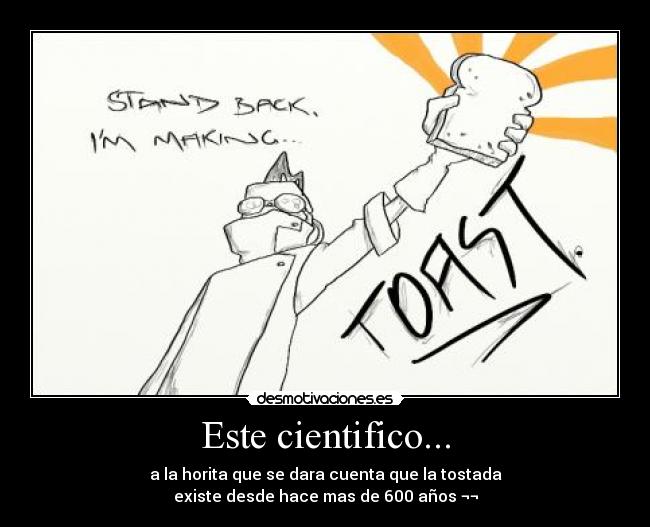 Este cientifico... - a la horita que se dara cuenta que la tostada
existe desde hace mas de 600 años ¬¬