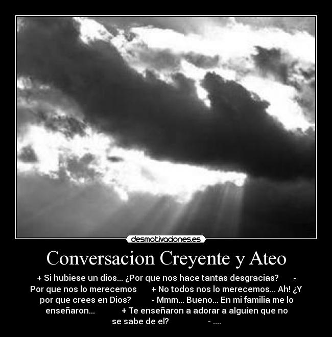 Conversacion Creyente y Ateo - + Si hubiese un dios... ¿Por que nos hace tantas desgracias?       -
Por que nos lo merecemos       + No todos nos lo merecemos... Ah! ¿Y
por que crees en Dios?          - Mmm... Bueno... En mi familia me lo
enseñaron...             + Te enseñaron a adorar a alguien que no
se sabe de el?                   - ....