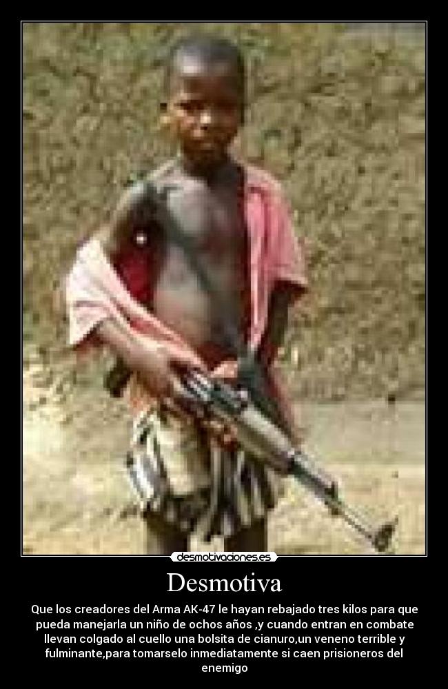 Desmotiva - Que los creadores del Arma AK-47 le hayan rebajado tres kilos para que
pueda manejarla un niño de ochos años ,y cuando entran en combate
llevan colgado al cuello una bolsita de cianuro,un veneno terrible y
fulminante,para tomarselo inmediatamente si caen prisioneros del
enemigo