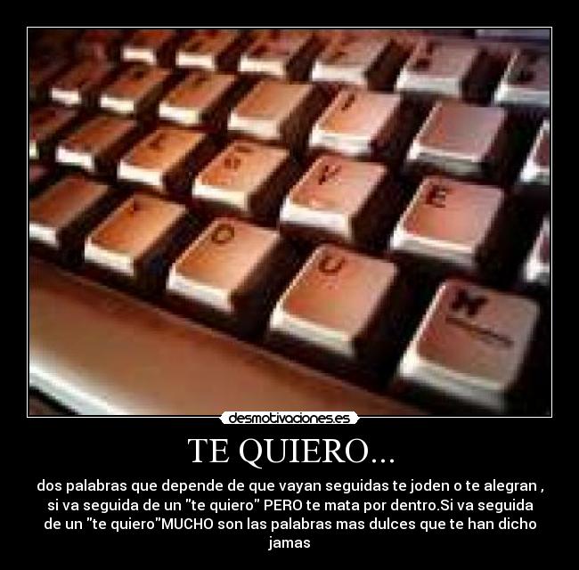 TE QUIERO... - dos palabras que depende de que vayan seguidas te joden o te alegran ,
si va seguida de un te quiero PERO te mata por dentro.Si va seguida
de un te quieroMUCHO son las palabras mas dulces que te han dicho
jamas