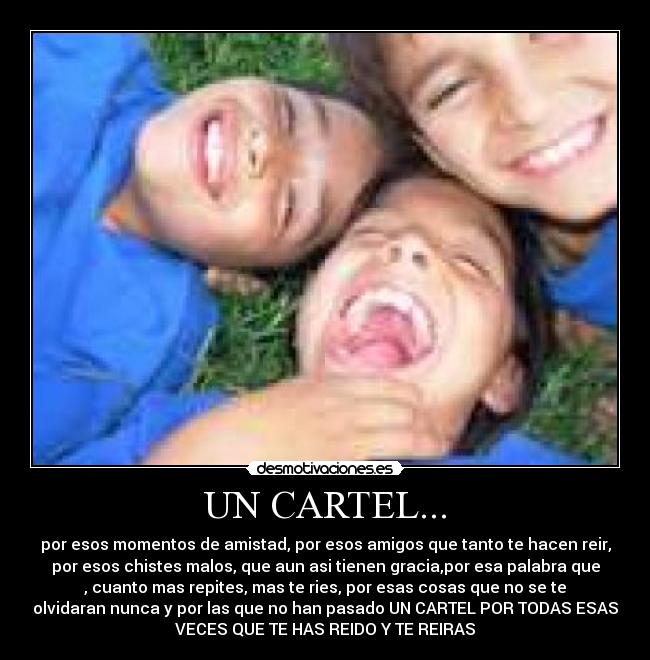 UN CARTEL... - por esos momentos de amistad, por esos amigos que tanto te hacen reir,
por esos chistes malos, que aun asi tienen gracia,por esa palabra que
, cuanto mas repites, mas te ries, por esas cosas que no se te
olvidaran nunca y por las que no han pasado UN CARTEL POR TODAS ESAS
VECES QUE TE HAS REIDO Y TE REIRAS