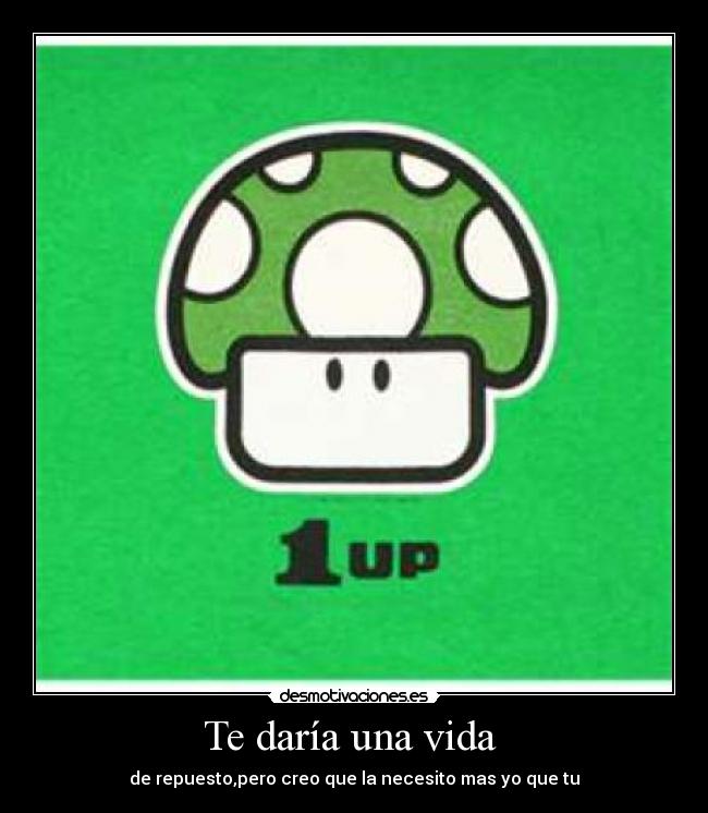 Te daría una vida  - de repuesto,pero creo que la necesito mas yo que tu
