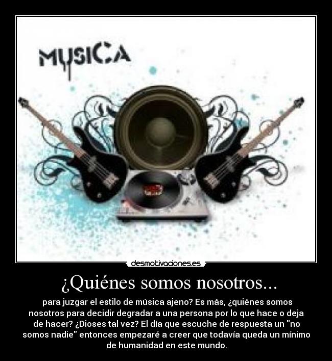  ¿Quiénes somos nosotros... -  para juzgar el estilo de música ajeno? Es más, ¿quiénes somos
nosotros para decidir degradar a una persona por lo que hace o deja
de hacer? ¿Dioses tal vez? El día que escuche de respuesta un no
somos nadie entonces empezaré a creer que todavía queda un mínimo
de humanidad en este mundo.