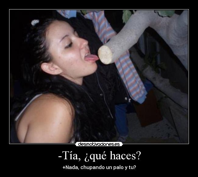 -Tía, ¿qué haces? - +Nada, chupando un palo y tu?