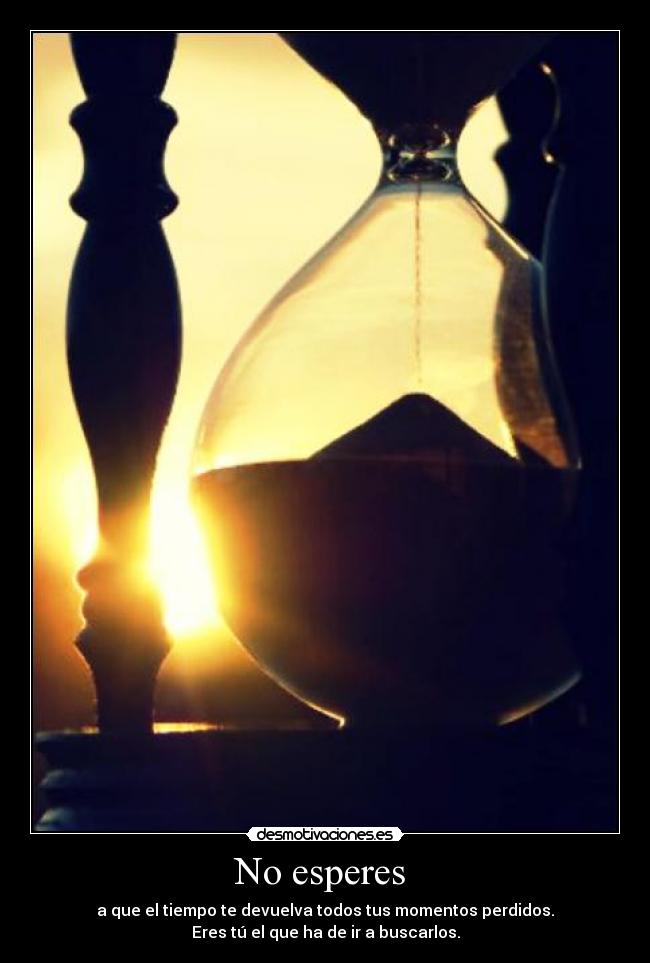 No esperes  - a que el tiempo te devuelva todos tus momentos perdidos.
Eres tú el que ha de ir a buscarlos.