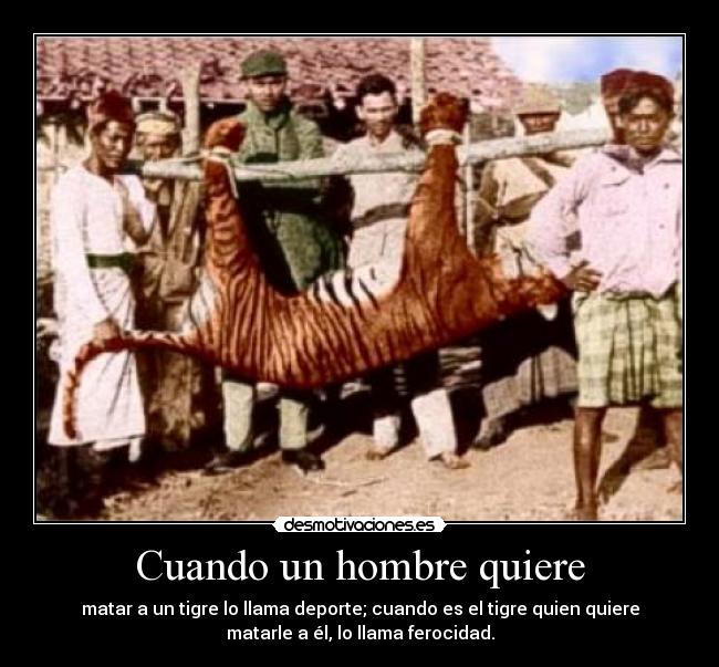 Cuando un hombre quiere - matar a un tigre lo llama deporte; cuando es el tigre quien quiere
matarle a él, lo llama ferocidad.
