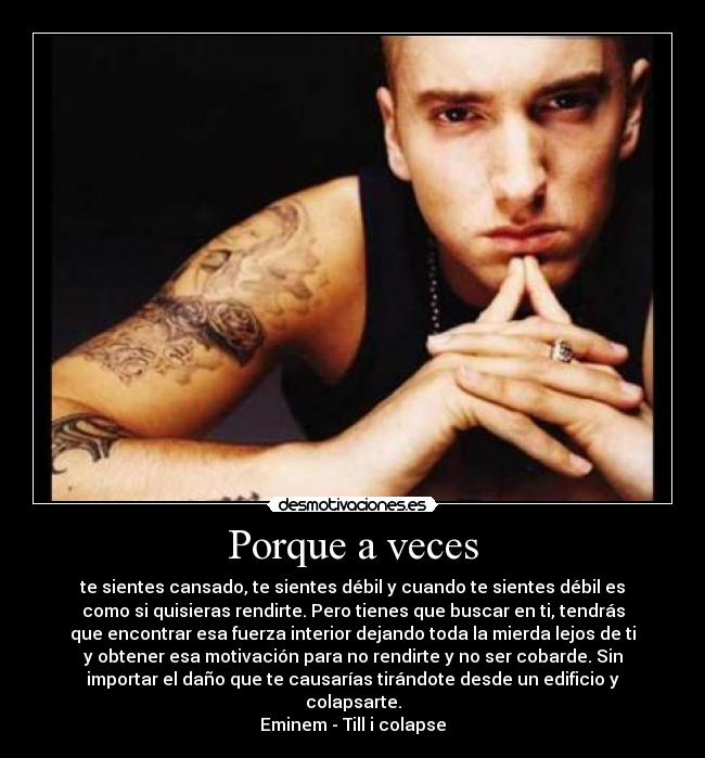 Porque a veces - te sientes cansado, te sientes débil y cuando te sientes débil es
como si quisieras rendirte. Pero tienes que buscar en ti, tendrás
que encontrar esa fuerza interior dejando toda la mierda lejos de ti
y obtener esa motivación para no rendirte y no ser cobarde. Sin
importar el daño que te causarías tirándote desde un edificio y
colapsarte.
Eminem - Till i colapse