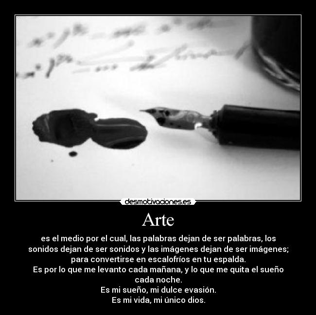 Arte - es el medio por el cual, las palabras dejan de ser palabras, los
sonidos dejan de ser sonidos y las imágenes dejan de ser imágenes;
para convertirse en escalofríos en tu espalda.
Es por lo que me levanto cada mañana, y lo que me quita el sueño
cada noche.
Es mi sueño, mi dulce evasión.
Es mi vida, mi único dios.