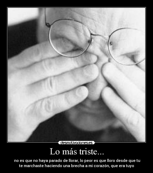 Lo más triste... - no es que no haya parado de llorar, lo peor es que lloro desde que tu
te marchaste haciendo una brecha a mi corazón, que era tuyo