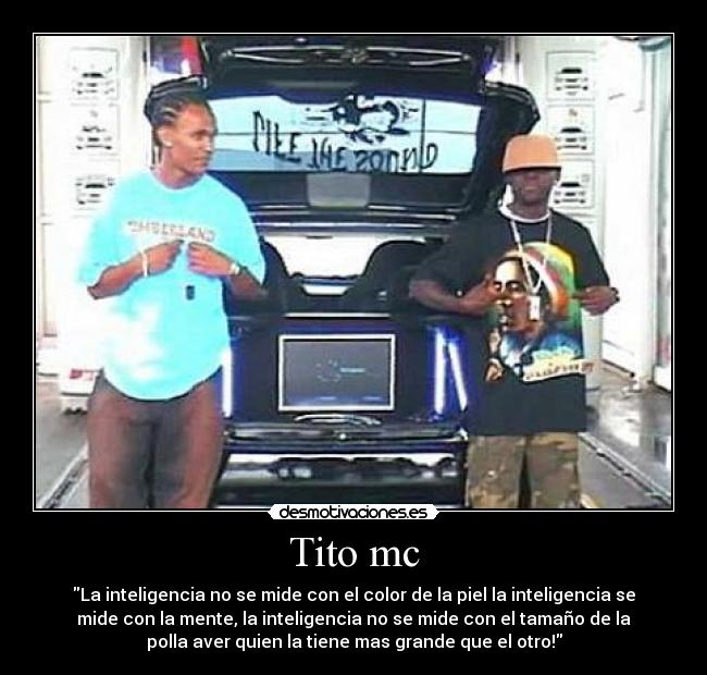 Tito mc - La inteligencia no se mide con el color de la piel la inteligencia se
mide con la mente, la inteligencia no se mide con el tamaño de la
polla aver quien la tiene mas grande que el otro!