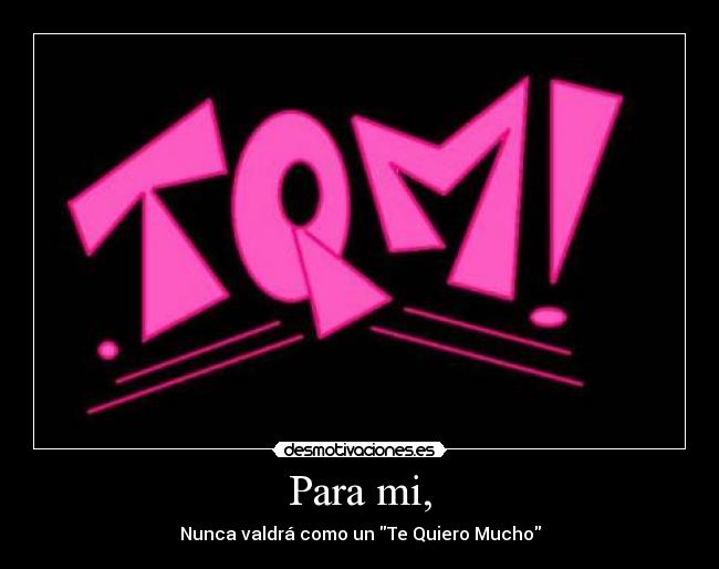 Para mi, - Nunca valdrá como un Te Quiero Mucho