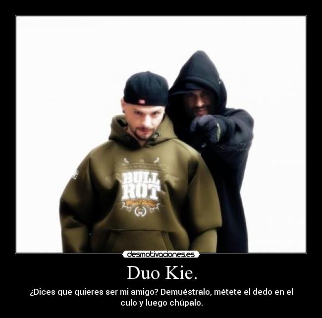 Duo Kie. - ¿Dices que quieres ser mi amigo? Demuéstralo, métete el dedo en el
culo y luego chúpalo.