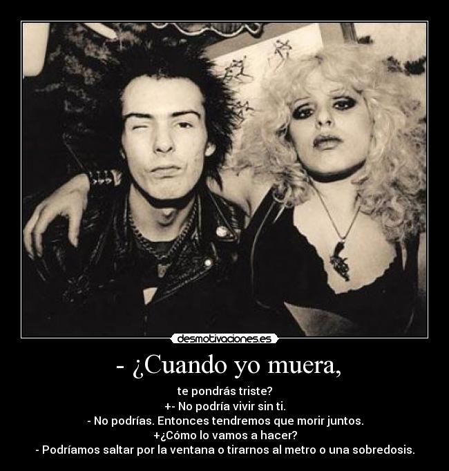 - ¿Cuando yo muera, - te pondrás triste?
+- No podría vivir sin ti.
- No podrías. Entonces tendremos que morir juntos.
+¿Cómo lo vamos a hacer?
- Podríamos saltar por la ventana o tirarnos al metro o una sobredosis.