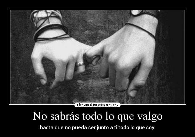 No sabrás todo lo que valgo - hasta que no pueda ser junto a ti todo lo que soy.