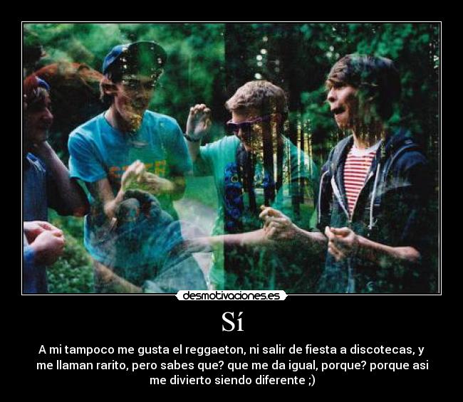 Sí - A mi tampoco me gusta el reggaeton, ni salir de fiesta a discotecas, y
me llaman rarito, pero sabes que? que me da igual, porque? porque asi
me divierto siendo diferente ;)