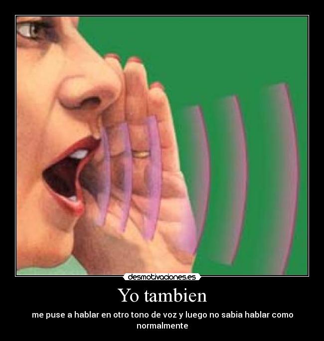 Yo tambien - me puse a hablar en otro tono de voz y luego no sabia hablar como normalmente
