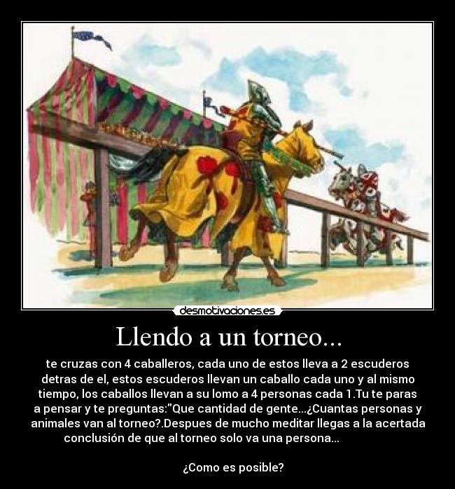 Llendo a un torneo... - te cruzas con 4 caballeros, cada uno de estos lleva a 2 escuderos
detras de el, estos escuderos llevan un caballo cada uno y al mismo
tiempo, los caballos llevan a su lomo a 4 personas cada 1.Tu te paras
a pensar y te preguntas:Que cantidad de gente...¿Cuantas personas y
animales van al torneo?.Despues de mucho meditar llegas a la acertada
conclusión de que al torneo solo va una persona...                   
                                                                      
    ¿Como es posible?