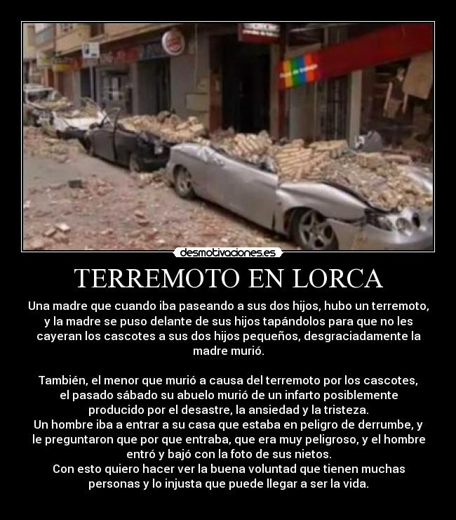 TERREMOTO EN LORCA - Una madre que cuando iba paseando a sus dos hijos, hubo un terremoto,
y la madre se puso delante de sus hijos tapándolos para que no les
cayeran los cascotes a sus dos hijos pequeños, desgraciadamente la
madre murió.
También, el menor que murió a causa del terremoto por los cascotes,
el pasado sábado su abuelo murió de un infarto posiblemente
producido por el desastre, la ansiedad y la tristeza.
Un hombre iba a entrar a su casa que estaba en peligro de derrumbe, y
le preguntaron que por que entraba, que era muy peligroso, y el hombre
entró y bajó con la foto de sus nietos.
Con esto quiero hacer ver la buena voluntad que tienen muchas
personas y lo injusta que puede llegar a ser la vida.