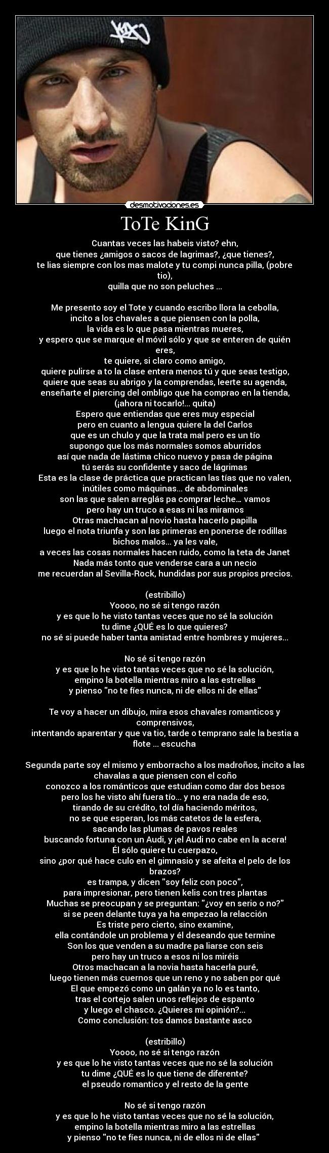 ToTe KinG - Cuantas veces las habeis visto? ehn,
que tienes ¿amigos o sacos de lagrimas?, ¿que tienes?,
te lias siempre con los mas malote y tu compi nunca pilla, (pobre
tio),
quilla que no son peluches ...

Me presento soy el Tote y cuando escribo llora la cebolla,
incito a los chavales a que piensen con la polla,
la vida es lo que pasa mientras mueres,
y espero que se marque el móvil sólo y que se enteren de quién
eres,
te quiere, si claro como amigo,
quiere pulirse a to la clase entera menos tú y que seas testigo,
quiere que seas su abrigo y la comprendas, leerte su agenda,
enseñarte el piercing del ombligo que ha comprao en la tienda,
(¡ahora ni tocarlo!... quita)
Espero que entiendas que eres muy especial
pero en cuanto a lengua quiere la del Carlos
que es un chulo y que la trata mal pero es un tío
supongo que los más normales somos aburridos
así que nada de lástima chico nuevo y pasa de página
tú serás su confidente y saco de lágrimas
Esta es la clase de práctica que practican las tías que no valen,
inútiles como máquinas... de abdominales
son las que salen arreglás pa comprar leche… vamos
pero hay un truco a esas ni las miramos
Otras machacan al novio hasta hacerlo papilla
luego el nota triunfa y son las primeras en ponerse de rodillas
bichos malos... ya les vale,
a veces las cosas normales hacen ruido, como la teta de Janet
Nada más tonto que venderse cara a un necio
me recuerdan al Sevilla-Rock, hundidas por sus propios precios.

(estribillo)
Yoooo, no sé si tengo razón
y es que lo he visto tantas veces que no sé la solución
tu dime ¿QUÉ es lo que quieres?
no sé si puede haber tanta amistad entre hombres y mujeres...

No sé si tengo razón
y es que lo he visto tantas veces que no sé la solución,
empino la botella mientras miro a las estrellas
y pienso no te fíes nunca, ni de ellos ni de ellas

Te voy a hacer un dibujo, mira esos chavales romanticos y
comprensivos,
intentando aparentar y que va tio, tarde o temprano sale la bestia a
flote ... escucha

Segunda parte soy el mismo y emborracho a los madroños, incito a las
chavalas a que piensen con el coño
conozco a los románticos que estudian como dar dos besos
pero los he visto ahí fuera tío... y no era nada de eso,
tirando de su crédito, tol día haciendo méritos,
no se que esperan, los más catetos de la esfera,
sacando las plumas de pavos reales
buscando fortuna con un Audi, y ¡el Audi no cabe en la acera!
Él sólo quiere tu cuerpazo,
sino ¿por qué hace culo en el gimnasio y se afeita el pelo de los
brazos?
es trampa, y dicen soy feliz con poco,
para impresionar, pero tienen kelis con tres plantas
Muchas se preocupan y se preguntan: ¿voy en serio o no?
si se peen delante tuya ya ha empezao la relacción
Es triste pero cierto, sino examine,
ella contándole un problema y él deseando que termine
Son los que venden a su madre pa liarse con seis
pero hay un truco a esos ni los miréis
Otros machacan a la novia hasta hacerla puré,
luego tienen más cuernos que un reno y no saben por qué
El que empezó como un galán ya no lo es tanto,
tras el cortejo salen unos reflejos de espanto
y luego el chasco. ¿Quieres mi opinión?...
Como conclusión: tos damos bastante asco

(estribillo)
Yoooo, no sé si tengo razón
y es que lo he visto tantas veces que no sé la solución
tu dime ¿QUÉ es lo que tiene de diferente?
el pseudo romantico y el resto de la gente

No sé si tengo razón
y es que lo he visto tantas veces que no sé la solución,
empino la botella mientras miro a las estrellas
y pienso no te fíes nunca, ni de ellos ni de ellas 