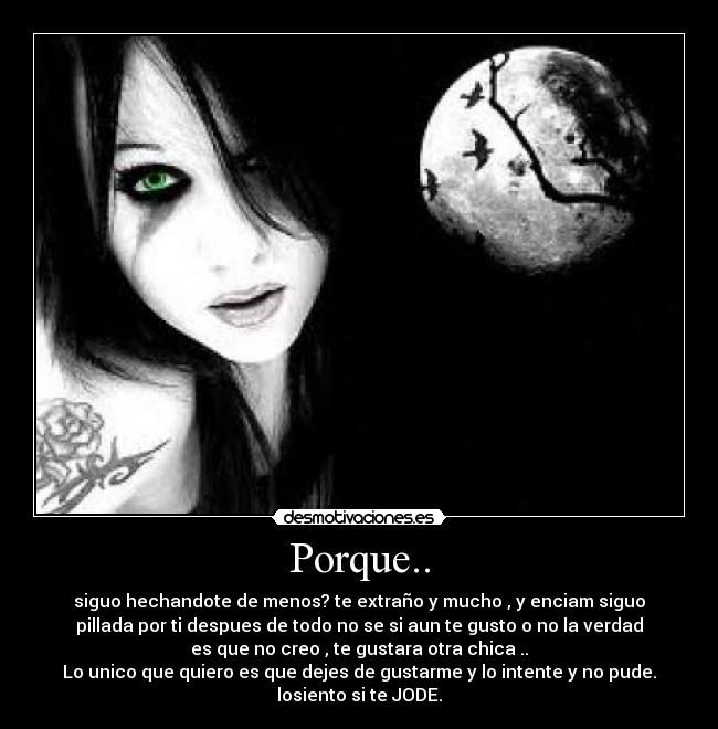 Porque.. - siguo hechandote de menos? te extraño y mucho , y enciam siguo
pillada por ti despues de todo no se si aun te gusto o no la verdad
es que no creo , te gustara otra chica ..
Lo unico que quiero es que dejes de gustarme y lo intente y no pude.
losiento si te JODE.