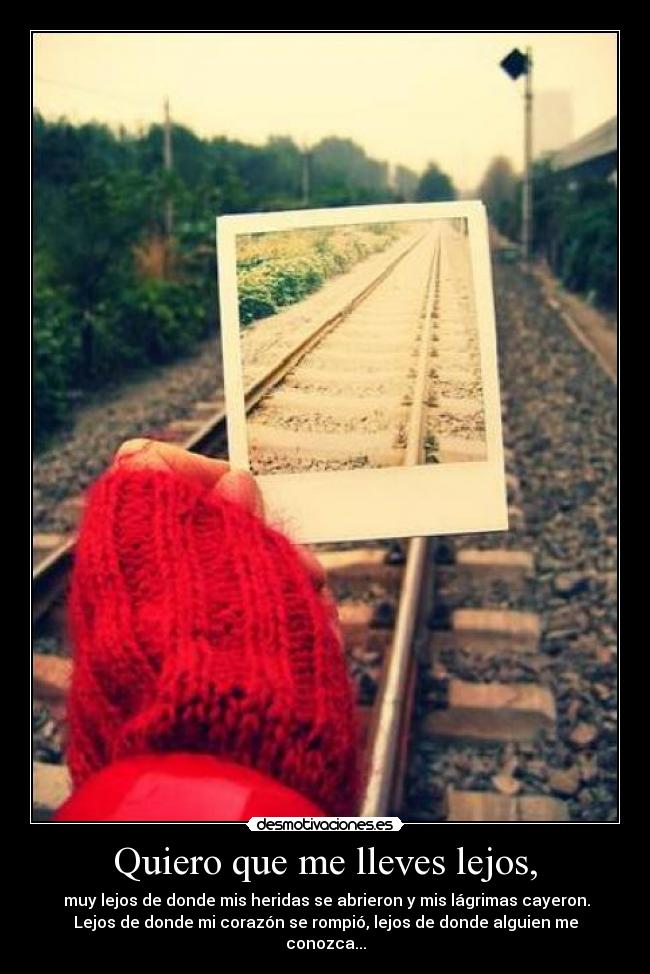 Quiero que me lleves lejos, - muy lejos de donde mis heridas se abrieron y mis lágrimas cayeron.
Lejos de donde mi corazón se rompió, lejos de donde alguien me
conozca...