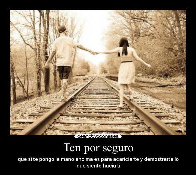 Ten por seguro - que si te pongo la mano encima es para acariciarte y demostrarte lo
que siento hacia ti