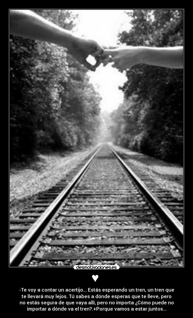 ♥ - -Te voy a contar un acertijo... Estás esperando un tren, un tren que
te llevará muy lejos. Tú sabes a dónde esperas que te lleve, pero
no estás segura de que vaya allí, pero no importa ¿Cómo puede no
importar a dónde va el tren?.+Porque vamos a estar juntos...