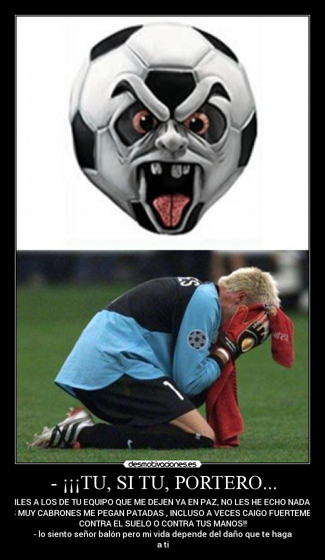 - ¡¡¡TU, SI TU, PORTERO... - DILES A LOS DE TU EQUIPO QUE ME DEJEN YA EN PAZ, NO LES HE ECHO NADA Y
LOS MUY CABRONES ME PEGAN PATADAS , INCLUSO A VECES CAIGO FUERTEMENTE
CONTRA EL SUELO O CONTRA TUS MANOS!!
- lo siento señor balón pero mi vida depende del daño que te haga
a ti